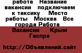 работа › Название вакансии ­ подключаем к таксику  › Место работы ­ Москва - Все города Работа » Вакансии   . Крым,Гаспра